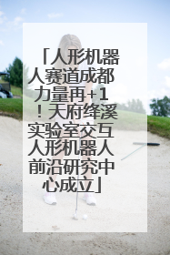 人形机器人赛道成都力量再+1！天府绛溪实验室交互人形机器人前沿研究中心成立
